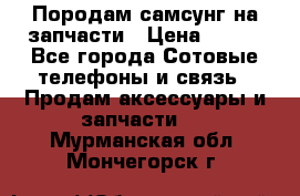  Породам самсунг на запчасти › Цена ­ 200 - Все города Сотовые телефоны и связь » Продам аксессуары и запчасти   . Мурманская обл.,Мончегорск г.